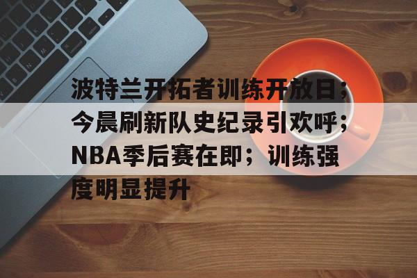 波特兰开拓者训练开放日；今晨刷新队史纪录引欢呼；NBA季后赛在即；训练强度明显提升的简单介绍-乐竞体育