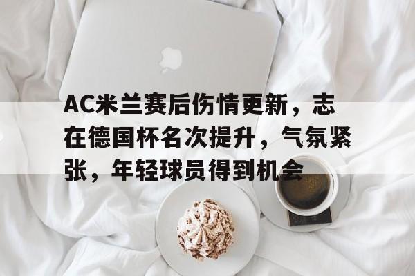 AC米兰赛后伤情更新，志在德国杯名次提升，气氛紧张，年轻球员得到机会的简单介绍